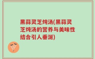 黑蒜灵芝炖汤(黑蒜灵芝炖汤的营养与美味性结合引人垂涎)
