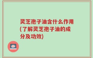 灵芝孢子油含什么作用(了解灵芝孢子油的成分及功效)