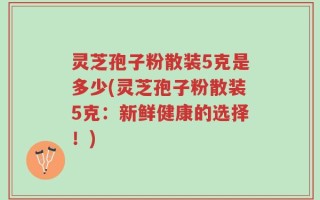 灵芝孢子粉散装5克是多少(灵芝孢子粉散装5克：新鲜健康的选择！)