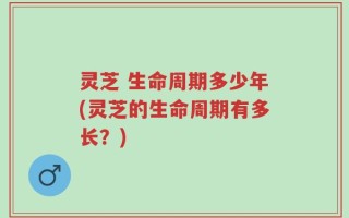 灵芝 生命周期多少年(灵芝的生命周期有多长？)