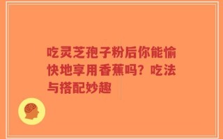 吃灵芝孢子粉后你能愉快地享用香蕉吗？吃法与搭配妙趣