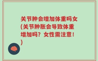 关节肿会增加体重吗女(关节肿胀会导致体重增加吗？女性需注意！)