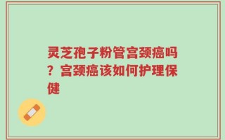 灵芝孢子粉管宫颈癌吗？宫颈癌该如何护理保健