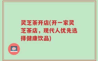 灵芝茶开店(开一家灵芝茶店，现代人优先选择健康饮品)