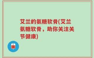 艾兰的氨糖软骨(艾兰氨糖软骨，助你关注关节健康)