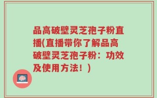 品高破壁灵芝孢子粉直播(直播带你了解品高破壁灵芝孢子粉：功效及使用方法！)
