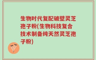 生物时代复配破壁灵芝孢子粉(生物科技复合技术制备纯天然灵芝孢子粉)