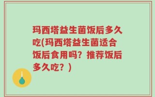 玛西塔益生菌饭后多久吃(玛西塔益生菌适合饭后食用吗？推荐饭后多久吃？)