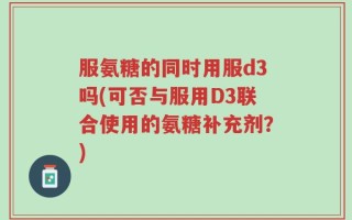 服氨糖的同时用服d3吗(可否与服用D3联合使用的氨糖补充剂？)