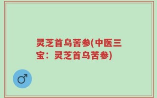 灵芝首乌苦参(中医三宝：灵芝首乌苦参)
