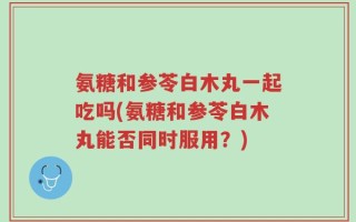 氨糖和参苓白木丸一起吃吗(氨糖和参苓白木丸能否同时服用？)