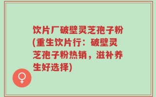 饮片厂破壁灵芝孢子粉(重生饮片行：破壁灵芝孢子粉热销，滋补养生好选择)