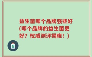 益生菌哪个品牌强些好(哪个品牌的益生菌更好？权威测评揭晓！)
