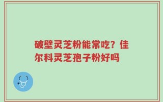 破壁灵芝粉能常吃？佳尔科灵芝孢子粉好吗