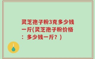 灵芝孢子粉3克多少钱一斤(灵芝孢子粉价格：多少钱一斤？)
