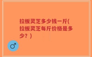 拉板灵芝多少钱一斤(拉板灵芝每斤价格是多少？)