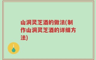 山洞灵芝酒的做法(制作山洞灵芝酒的详细方法)