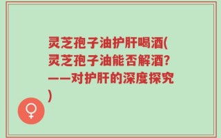 灵芝孢子油护肝喝酒(灵芝孢子油能否解酒？——对护肝的深度探究)