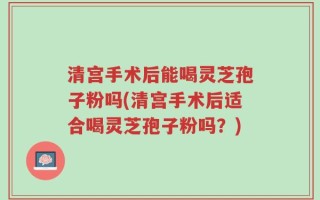 清宫手术后能喝灵芝孢子粉吗(清宫手术后适合喝灵芝孢子粉吗？)