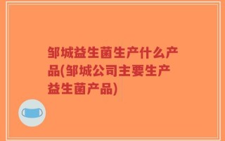 邹城益生菌生产什么产品(邹城公司主要生产益生菌产品)