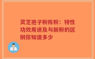 灵芝孢子粉陈粉：特性功效用途及与新粉的区别你知道多少
