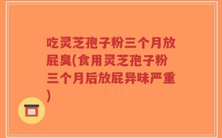 吃灵芝孢子粉三个月放屁臭(食用灵芝孢子粉三个月后放屁异味严重)