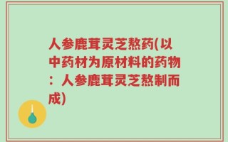 人参鹿茸灵芝熬药(以中药材为原材料的药物：人参鹿茸灵芝熬制而成)