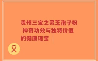 贵州三宝之灵芝孢子粉 神奇功效与独特价值的健康瑰宝