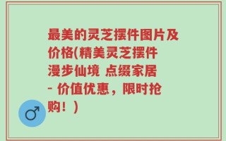 最美的灵芝摆件图片及价格(精美灵芝摆件 漫步仙境 点缀家居 - 价值优惠，限时抢购！)