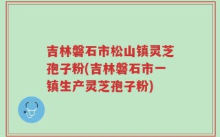 吉林磐石市松山镇灵芝孢子粉(吉林磐石市一镇生产灵芝孢子粉)