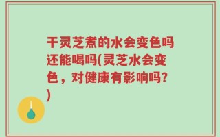 干灵芝煮的水会变色吗还能喝吗(灵芝水会变色，对健康有影响吗？)