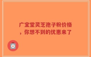 广宜堂灵芝孢子粉价格，你想不到的优惠来了