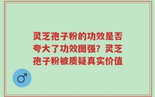 灵芝孢子粉的功效是否夸大了功效图强？灵芝孢子粉被质疑真实价值