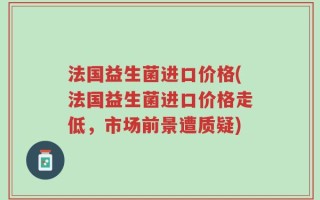 法国益生菌进口价格(法国益生菌进口价格走低，市场前景遭质疑)