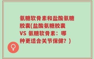 氨糖软骨素和盐酸氨糖胶囊(盐酸氨糖胶囊 VS 氨糖软骨素：哪种更适合关节保健？)