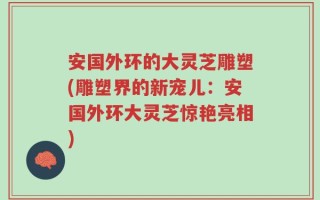 安国外环的大灵芝雕塑(雕塑界的新宠儿：安国外环大灵芝惊艳亮相)