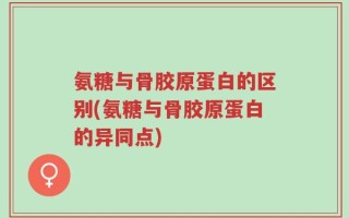 氨糖与骨胶原蛋白的区别(氨糖与骨胶原蛋白的异同点)