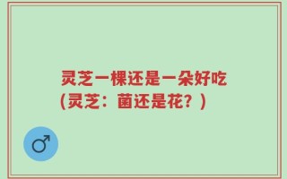灵芝一棵还是一朵好吃(灵芝：菌还是花？)
