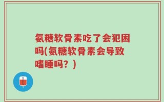 氨糖软骨素吃了会犯困吗(氨糖软骨素会导致嗜睡吗？)