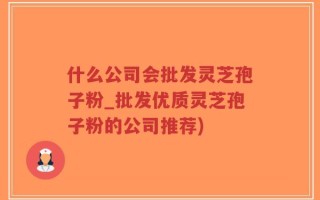 什么公司会批发灵芝孢子粉_批发优质灵芝孢子粉的公司推荐)