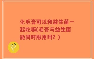 化毛膏可以和益生菌一起吃嘛(毛膏与益生菌能同时服用吗？)