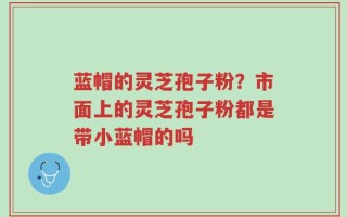 蓝帽的灵芝孢子粉？市面上的灵芝孢子粉都是带小蓝帽的吗