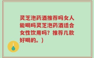 灵芝泡药酒推荐吗女人能喝吗灵芝泡药酒适合女性饮用吗？推荐几款好喝的。)