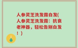 人参灵芝洗发露白发(人参灵芝洗发露：抗衰老神器，轻松告别白发！)