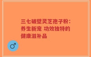 三七破壁灵芝孢子粉：养生新宠 功效独特的健康滋补品
