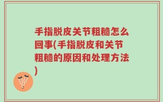 手指脱皮关节粗糙怎么回事(手指脱皮和关节粗糙的原因和处理方法)