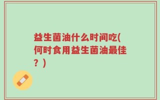 益生菌油什么时间吃(何时食用益生菌油最佳？)