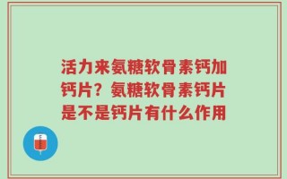 活力来氨糖软骨素钙加钙片？氨糖软骨素钙片是不是钙片有什么作用