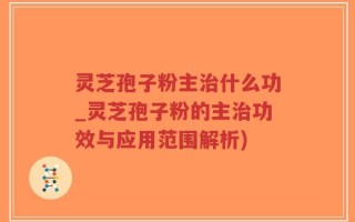 灵芝孢子粉主治什么功_灵芝孢子粉的主治功效与应用范围解析)