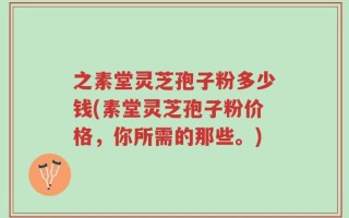 之素堂灵芝孢子粉多少钱(素堂灵芝孢子粉价格，你所需的那些。)